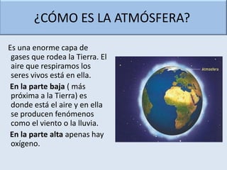¿CÓMO ES LA ATMÓSFERA?

Es una enorme capa de
 gases que rodea la Tierra. El
 aire que respiramos los
 seres vivos está en ella.
En la parte baja ( más
 próxima a la Tierra) es
 donde está el aire y en ella
 se producen fenómenos
 como el viento o la lluvia.
En la parte alta apenas hay
 oxígeno.
 