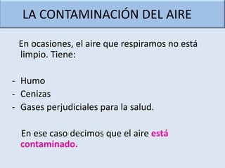 LA CONTAMINACIÓN DEL AIRE

 En ocasiones, el aire que respiramos no está
 limpio. Tiene:

- Humo
- Cenizas
- Gases perjudiciales para la salud.

  En ese caso decimos que el aire está
  contaminado.
 