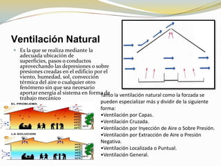 Ventilación Natural
 Es la que se realiza mediante la
  adecuada ubicación de
  superficies, pasos o conductos
  aprovechando las depresiones o sobre
  presiones creadas en el edificio por el
  viento, humedad, sol, convección
  térmica del aire o cualquier otro
  fenómeno sin que sea necesario
  aportar energía al sistema en forma de la ventilación natural como la forzada se
                                     Tanto
  trabajo mecánico
                                     pueden especializar más y dividir de la siguiente
                                     forma:
                                     •Ventilación por Capas.
                                     •Ventilación Cruzada.
                                     •Ventilación por Inyección de Aire o Sobre Presión.
                                     •Ventilación por Extracción de Aire o Presión
                                     Negativa.
                                     •Ventilación Localizada o Puntual.
                                     •Ventilación General.
 