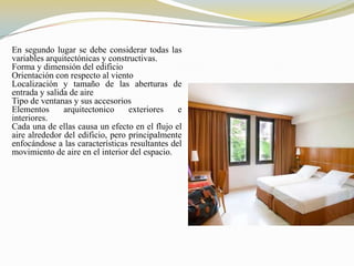 En segundo lugar se debe considerar todas las
variables arquitectónicas y constructivas.
Forma y dimensión del edificio
Orientación con respecto al viento
Localización y tamaño de las aberturas de
entrada y salida de aire
Tipo de ventanas y sus accesorios
Elementos      arquitectonico     exteriores    e
interiores.
Cada una de ellas causa un efecto en el flujo el
aire alrededor del edificio, pero principalmente
enfocándose a las características resultantes del
movimiento de aire en el interior del espacio.
 