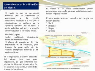 Antecedentes en la utilización
del viento.                                El viento si se utiliza sensatamente, puede
                                           proporcionar una amplia gama de satis factores, entre
El viento es aire en movimiento            los que se puede señalar:
producido por las diferencias de
temperatura        y      la     presión   Existen cuatro sistemas naturales de energía en
atmosférica, causadas a u vez por el       nuestro planeta:
calentamiento no uniforme de la            * El sol
superficie terrestre; por lo tanto, la     * El viento
acción calorífica del sol y la rotación    * El agua
terrestre originan el fenómeno eolico.     * La tierra
Aire fresco y puro
Confort     ambiental,     climatización
natural en diferentes climas
El ahorro de energía es de vital
importancia en la actualidad, pues
favorece la preservación de los
recursos energéticos naturales y del
medio ambiente.

En la arquitectura el control adecuado
del     viento    tiene     una     gran
importancia, ya que determina los
niveles de bienestar higrotermico de
los usuarios en su hábitat, y sobre todo
la salud de los mismos.
 