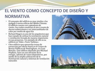 EL VIENTO COMO CONCEPTO DE DISEÑO Y
NORMATIVA
 El concepto del edificio es muy similar a los
  malgafs o torres eólicas del Medio Oriente.
  El edificio cuenta con captadores de
  viento, los cuales canalizan al aire a través de
  ductos subterráneos a un intercambiador de
  calor por medio de agua fría
 Richard Rogers es uno de los arquitectos que
  han tratado de utilizar la ventilación natural
  y ventilación forzada de manera importante
  en sus proyectos. Un ejemplo de ello es su
  edificio en Tokio «Torre Turbina».
 Otro edificio que aprovecha torres de
  extracción por efecto Stack es el Centro de
  Rentas Públicas de Nottingham, en Gran
  Bretaña. Este edificio diseñado por Michael
  Hopkins, hace un uso eficiente de la
  energía, además de varios dispositivos, por
  medio de la amplia utilización de la
  iluminación natural y sistemas de ventilación
  naturales
 