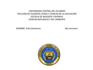 UNIVERSIDAD CENTRAL DEL ECUADOR
FACULTAD DE FILOSOFÍA LETRAS Y CIENCIAS DE LA EDUCACIÓN
ESCUELA DE BIOLOGÍA Y QUÍMICA
CIENCIAS NATURALES Y DEL AMBIENTE
NOMBRE :Erika Zambrano 6to semestre
 