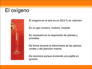 El oxígeno
El oxígeno en el aire es un 20,9 % en volumen
Es un gas incoloro, inodoro, insípido
Es necesario en la respiración de plantas y
animales
Se forma durante la fotosíntesis de las plantas
verdes y del plancton marino
Se reconoce porque enciende una pajilla en
ignición
 