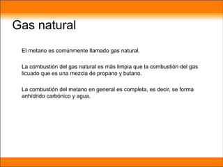 Gas natural
El metano es comúnmente llamado gas natural.
La combustión del gas natural es más limpia que la combustión del gas
licuado que es una mezcla de propano y butano.
La combustión del metano en general es completa, es decir, se forma
anhídrido carbónico y agua.
 