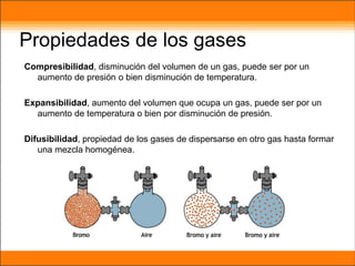 Propiedades de los gases
Compresibilidad, disminución del volumen de un gas, puede ser por un
aumento de presión o bien disminución de temperatura.
Expansibilidad, aumento del volumen que ocupa un gas, puede ser por un
aumento de temperatura o bien por disminución de presión.
Difusibilidad, propiedad de los gases de dispersarse en otro gas hasta formar
una mezcla homogénea.
 