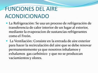 FUNCIONES DEL AIRE ACONDICIONADOLa Refrigeración: Se usa un proceso de refrigeración de transferencia de calor interior de un lugar al exterior, mediante la evaporacion de sustancias refrigerantes como el Freón. La Ventilación: Consiste en la entrada de aire exterior para hacer la recirculación del aire que se debe renovar permanentemente ya que nosotros inhalamos y exhalamos  gas carbónico  y que no se produzcan vaciamientos y olores.
