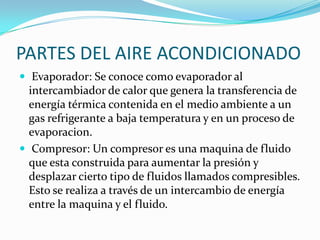 PARTES DEL AIRE ACONDICIONADO Evaporador: Se conoce como evaporador al intercambiador de calor que genera la transferencia de energía térmica contenida en el medio ambiente a un gas refrigerante a baja temperatura y en un proceso de evaporacion. Compresor: Un compresor es una maquina de fluido que esta construida para aumentar la presión y desplazar cierto tipo de fluidos llamados compresibles. Esto se realiza a través de un intercambio de energía entre la maquina y el fluido.