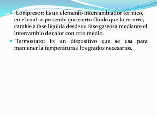  Compresor: Es un elemento intercambiador térmico, en el cual se pretende que cierto fluido que lo recorre, cambie a fase liquida desde su fase gaseosa mediante el intercambio de calor con otro medio.Termostato: Es un dispositivo que se usa para mantener la temperatura a los grados necesarios.