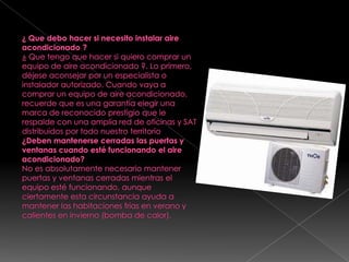 ¿ Que debo hacer si necesito instalar aire acondicionado ?¿ Que tengo que hacer si quiero comprar un equipo de aire acondicionado ?. Lo primero, déjese aconsejar por un especialista o instalador autorizado. Cuando vaya a comprar un equipo de aire acondicionado, recuerde que es una garantía elegir una marca de reconocido prestigio que le respalde con una amplia red de oficinas y SAT distribuidos por todo nuestro territorio¿Deben mantenerse cerradas las puertas y ventanas cuando esté funcionando el aire acondicionado?No es absolutamente necesario mantener puertas y ventanas cerradas mientras el equipo esté funcionando, aunque ciertamente esta circunstancia ayuda a  mantener las habitaciones frías en verano y calientes en invierno (bomba de calor).
