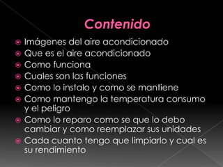 ContenidoImágenes del aire acondicionadoQue es el aire acondicionadoComo funcionaCuales son las funcionesComo lo instalo y como se mantieneComo mantengo la temperatura consumo y el peligroComo lo reparo como se que lo debo cambiar y como reemplazar sus unidadesCada cuanto tengo que limpiarlo y cual es su rendimiento