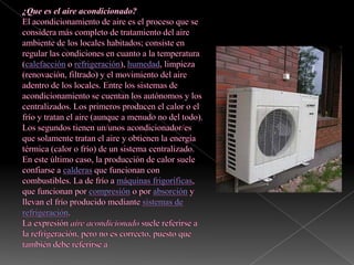 ¿Que es el aire acondicionado?El acondicionamiento de aire es el proceso que se considera más completo de tratamiento del aire ambiente de los locales habitados; consiste en regular las condiciones en cuanto a la temperatura (calefacción o refrigeración), humedad, limpieza (renovación, filtrado) y el movimiento del aire adentro de los locales. Entre los sistemas de acondicionamiento se cuentan los autónomos y los centralizados. Los primeros producen el calor o el frío y tratan el aire (aunque a menudo no del todo). Los segundos tienen un/unos acondicionador/es que solamente tratan el aire y obtienen la energía térmica (calor o frío) de un sistema centralizado. En este último caso, la producción de calor suele confiarse a calderas que funcionan con combustibles. La de frío a máquinas frigoríficas, que funcionan por compresión o por absorción y llevan el frío producido mediante sistemas de refrigeración.La expresión aire acondicionado suele referirse a la refrigeración, pero no es correcto, puesto que también debe referirse a