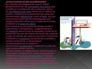¿Como funciona el aire acondicionado?Los métodos de refrigeración que se utilizan generalmente son de compresión mecánica que consiste en la realización de un proceso cíclico de transferencia de calor interior de un edificio al exterior, mediante la evaporación de sustancias denominadas refrigerantes como el freón, las que actualmente están siendo reemplazados por refrigerantes alternativos que no afectan el medio ambiente y la capa de ozonoEsta sustancia se encuentra en estado líquido a baja presión y temperatura , evaporándose en un serpentín denominado evaporador mediante la extracción de aire del interior del local más caliente.Luego, en estado de vapor se succiona y comprime mediante un compresor aumentando su presión y consecuentemente su temperatura, condensándose en un serpentín denominado condensador mediante la cesión de calor al aire exterior más frío.De esa manera, el refrigerante en estado líquido a alta presión y temperatura vuelve al evaporador mediante una válvula de expansión en equipos individuales, que origina una brusca reducción de presión, provocando una cierta vaporización del líquido que reduce su temperatura, retornando a las condiciones iniciales del ciclo.