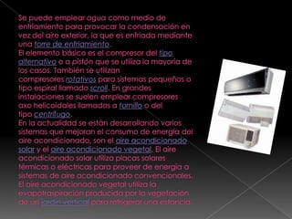 Se puede emplear agua como medio de enfriamiento para provocar la condensación en vez del aire exterior, la que es enfriada mediante una torre de enfriamiento.El elemento básico es el compresor del tipo alternativo o a pistón que se utiliza la mayoría de los casos. También se utilizan compresores rotativos para sistemas pequeños o tipo espiral llamado scroll. En grandes instalaciones se suelen emplear compresores axo helicoidales llamados a tornillo o del tipo centrífugo.En la actualidad se están desarrollando varios sistemas que mejoran el consumo de energía del aire acondicionado, son el aire acondicionado solar y el aire acondicionado vegetal. El aire acondicionado solar utiliza placas solares térmicas o eléctricas para proveer de energía a sistemas de aire acondicionado convencionales. El aire acondicionado vegetal utiliza la evapotraspiración producida por la vegetación de un jardín vertical para refrigerar una estancia.