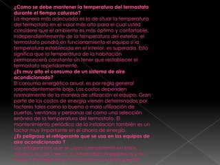 ¿Como se debe mantener la temperatura del termostato durante el tiempo caluroso?La manera más adecuada es la de situar la temperatura del termostato en el valor más alto para el cual usted considere que el ambiente es más óptimo y confortable. Independientemente de la temperatura del exterior, el termostato pondrá en funcionamiento el equipo si la temperatura establecida en el interior, es superada. Esto significa que la temperatura de la habitación permanecerá constante sin tener que restablecer el termostato repetidamente.¿Es muy alto el consumo de un sistema de aire acondicionado?El consumo energético anual, es por regla general sorprendentemente bajo. Los costos dependen normalmente de la manera de utilización el equipo. Gran parte de los costos de energía vienen determinados por factores tales como la buena o mala utilización de puertas, ventanas y persianas así como una selección errónea de la temperatura del termostato. El mantenimiento periódico de la instalación también es un factor muy importante en el ahorro de energía.¿Es peligroso el refrigerante que se usa en los equipos de aire acondicionado ?Los refrigerantes que se usan normalmente en estos equipos no son tóxicos, ni inflamables ni explosivos y no huelen. El refrigerante circula por un circuito cerrado.