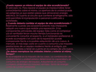 ¿Puedo reparar yo mismo el equipo de aire acondicionado?En principio no. Para reparar el equipo es imprescindible tener conocimientos sobre el mismo. La apertura de la unidad puede ser peligrosa ya que existen piezas que almacenan energía eléctrica. En cuanto al circuito que contiene el refrigerante, solo está permitida la manipulación a personal cualificado y autorizado.¿ Cuando debería cambiar el equipo de aire acondicionado ?Realmente cuando sea económicamente más interesante adquirir uno nuevo que realizar una reparación. Si los componentes principales del equipo tales como el compresor y/o el ventilador llevan mucho tiempo funcionando es conveniente consultar al respecto, a un instalador profesional. El puede aconsejarle si el costo de la reparación puede compensarle frente a la posible adquisición de uno nuevo. A menudo, el más bajo costo en cuanto a consumo y las mayores prestaciones de un equipo moderno frente al antiguo, son grandes factores a tener en cuenta en la compra de uno nuevo.¿Se deben reemplazar las unidades interior y exterior al mismo tiempo?Es aconsejable en la mayoría de los casos. La combinación de unidad interior y unidad exterior determinan la capacidad y el consumo de energía del equipo. Adquiriendo el conjunto completo obtendremos mayores ventajas, tanto de energía como de confort ambiental.