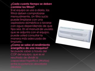 ¿Cada cuanto tiempo se deben cambiar los filtros?Si el equipo se usa a diario, los filtros deben comprobarse mensualmente. Un filtro sucio puede limpiarse con una aspiradora doméstica o lavarse con agua dependiendo de que tipo sea. En el manual de usuario que se adjunta con el equipo, puede usted consultar la manera más adecuada de limpiarlo.¿Como se sabe el rendimiento energético de una maquina?Se puede saber a través del COP del equipo, que es el resultado de dividir la capacidad frigorífica (Watios) entre la potencia absorbida (Watios).