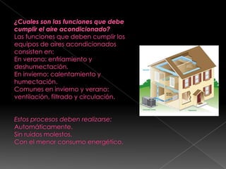¿Cuales son las funciones que debe cumplir el aire acondicionado?Las funciones que deben cumplir los equipos de aires acondicionados consisten en:En verano: enfriamiento y deshumectación.En invierno: calentamiento y humectación.Comunes en invierno y verano: ventilación, filtrado y circulación.  Estos procesos deben realizarse:Automáticamente.Sin ruidos molestos.Con el menor consumo energético.