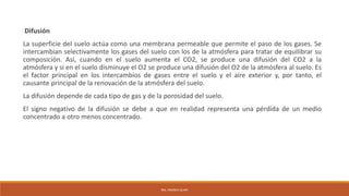Difusión
La superficie del suelo actúa como una membrana permeable que permite el paso de los gases. Se
intercambian selectivamente los gases del suelo con los de la atmósfera para tratar de equilibrar su
composición. Así, cuando en el suelo aumenta el CO2, se produce una difusión del CO2 a la
atmósfera y si en el suelo disminuye el O2 se produce una difusión del O2 de la atmósfera al suelo. Es
el factor principal en los intercambios de gases entre el suelo y el aire exterior y, por tanto, el
causante principal de la renovación de la atmósfera del suelo.
La difusión depende de cada tipo de gas y de la porosidad del suelo.
El signo negativo de la difusión se debe a que en realidad representa una pérdida de un medio
concentrado a otro menos concentrado.
ING. ANDREA GUAPI
 