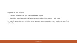 Depende de tres factores
1.- Cantidad neta de calor, que el suelo absorbe del sol.
2.- La energía calórica requerida para producir un cambio dado en la T° del suelo.
3.- Energía requerida para cambios como la evaporación que ocurre cerca o sobre la superficie
del suelo.
ING. ANDREA GUAPI
 