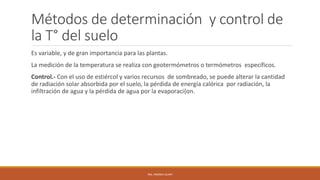 Métodos de determinación y control de
la T° del suelo
Es variable, y de gran importancia para las plantas.
La medición de la temperatura se realiza con geotermómetros o termómetros específicos.
Control.- Con el uso de estiércol y varios recursos de sombreado, se puede alterar la cantidad
de radiación solar absorbida por el suelo, la pérdida de energía calórica por radiación, la
infiltración de agua y la pérdida de agua por la evaporaci{on.
ING. ANDREA GUAPI
 