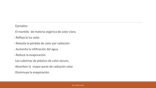 Ejemplos:
El mantillo de materia orgánica de color claro.
- Refleja la luz solar.
- Retarda la pérdida de calor por radiación.
- Aumenta la infiltración del agua.
- Reduce la evaporación.
Las cubiertas de plástico de color oscuro.
-Absorben la mayor parte de radiación solar.
-Disminuye la evaporación.
ING. ANDREA GUAPI
 