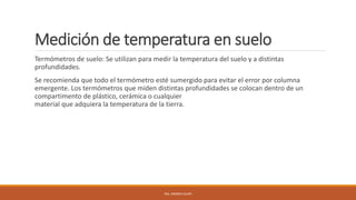 Medición de temperatura en suelo
Termómetros de suelo: Se utilizan para medir la temperatura del suelo y a distintas
profundidades.
Se recomienda que todo el termómetro esté sumergido para evitar el error por columna
emergente. Los termómetros que miden distintas profundidades se colocan dentro de un
compartimento de plástico, cerámica o cualquier
material que adquiera la temperatura de la tierra.
ING. ANDREA GUAPI
 