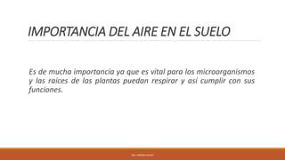 IMPORTANCIA DEL AIRE EN EL SUELO
Es de mucha importancia ya que es vital para los microorganismos
y las raíces de las plantas puedan respirar y así cumplir con sus
funciones.
ING. ANDREA GUAPI
 