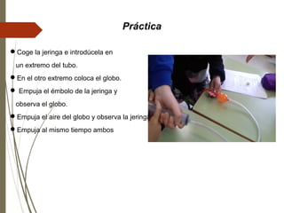 Práctica
Coge la jeringa e introdúcela en
un extremo del tubo.
En el otro extremo coloca el globo.
 Empuja el émbolo de la jeringa y
observa el globo.
Empuja el aire del globo y observa la jeringa.
Empuja al mismo tiempo ambos
 
