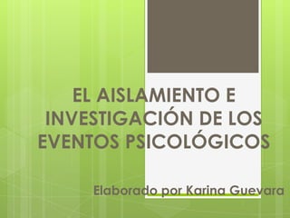 EL AISLAMIENTO E INVESTIGACIÓN DE LOS EVENTOS PSICOLÓGICOSElaborado por Karina Guevara 
