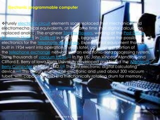 Electronic programmable computer

Purely electronic circuit elements soon replaced their mechanical and
electromechanical equivalents, at the same time that digital calculation
replaced analog. The engineer Tommy Flowers, working at the Post Office
Research Station in Dollis Hill in the 1930s, began to explore the possible use of
electronics for the telephone exchange. Experimental equipment that he
built in 1934 went into operation 5 years later, converting a portion of
the telephone exchange network into an electronic data processing system,
using thousands of vacuum tubes.[7] In the US, John Vincent Atanasoff and
Clifford E. Berry of Iowa State University developed and tested the Atanasoff–
Berry Computer (ABC) in 1942,[16] The first electronic digital calculating
device.[17] This design was also all-electronic and used about 300 vacuum
tubes, with capacitors fixed in a mechanically rotating drum for memory.

Elaiza Mae B. Generoso

 