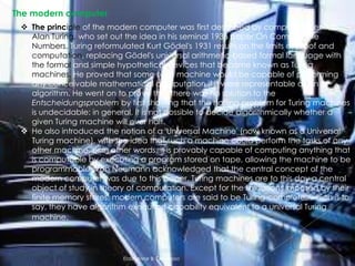 The modern computer
 The principle of the modern computer was first described by computer scientist
Alan Turing, who set out the idea in his seminal 1936 paper,On Computable
Numbers. Turing reformulated Kurt Gödel's 1931 results on the limits of proof and
computation, replacing Gödel's universal arithmetic-based formal language with
the formal and simple hypothetical devices that became known as Turing
machines. He proved that some such machine would be capable of performing
any conceivable mathematical computation if it were representable as an
algorithm. He went on to prove that there was no solution to the
Entscheidungsproblem by first showing that the halting problem for Turing machines
is undecidable: in general, it is not possible to decide algorithmically whether a
given Turing machine will ever halt.
 He also introduced the notion of a 'Universal Machine' (now known as a Universal
Turing machine), with the idea that such a machine could perform the tasks of any
other machine, or in other words, it is provably capable of computing anything that
is computable by executing a program stored on tape, allowing the machine to be
programmable. Von Neumann acknowledged that the central concept of the
modern computer was due to this paper. Turing machines are to this day a central
object of study in theory of computation. Except for the limitations imposed by their
finite memory stores, modern computers are said to be Turing-complete, which is to
say, they have algorithm execution capability equivalent to a universal Turing
machine.

Elaiza Mae B. Generoso

 