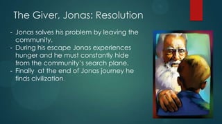The Giver, Jonas: Resolution
- Jonas solves his problem by leaving the
  community.
- During his escape Jonas experiences
  hunger and he must constantly hide
  from the community’s search plane.
- Finally at the end of Jonas journey he
  finds civilization.
 