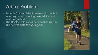 Zebra: Problem
- Zebra’s Problem is that he loved to run, but
  one day he was running downhill too fast
  and he got hurt.
- The Doctors told Zebra he would never run
  like he was able to ever again.
 