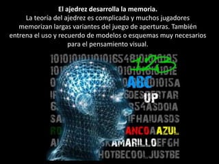 El ajedrez desarrolla la memoria.La teoría del ajedrez es complicada y muchos jugadores memorizan largas variantes del juego de aperturas. También entrena el uso y recuerdo de modelos o esquemas muy necesarios para el pensamiento visual.