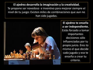 El ajedrez desarrolla la imaginación y la creatividad. Te propone ser novedoso  e inventivo para mejorar siempre el nivel de tu juego: Existen miles de combinaciones que aun no han sido jugadas.El ajedrez te enseña a ser independiente. Estás forzado a tomar importantes decisiones sólo influenciadas por tu propio juicio. Eres tú mismo el que decide cada jugada y eso te enseña a crear tu criterio.