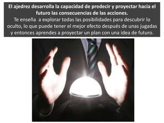 El ajedrez desarrolla la capacidad de predecir y proyectar hacia el futuro las consecuencias de las acciones.Te enseña  a explorar todas las posibilidades para descubrir lo oculto, lo que puede tener el mejor efecto después de unas jugadas y entonces aprendes a proyectar un plan con una idea de futuro. 