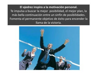 El ajedrez inspira a la motivación personal. Te impulsa a buscar la mejor  posibilidad, el mejor plan, la más bella continuación entre un sinfín de posibilidades. Fomenta el permanente objetivo de éxito para encender la llama de la victoria. 