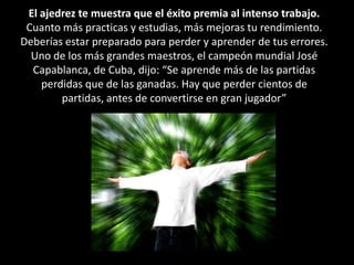 El ajedrez te muestra que el éxito premia al intenso trabajo.Cuanto más practicas y estudias, más mejoras tu rendimiento. Deberías estar preparado para perder y aprender de tus errores. Uno de los más grandes maestros, el campeón mundial José Capablanca, de Cuba, dijo: “Se aprende más de las partidas perdidas que de las ganadas. Hay que perder cientos de partidas, antes de convertirse en gran jugador”