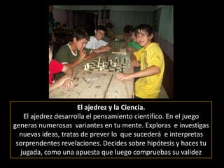 El ajedrez y la Ciencia.El ajedrez desarrolla el pensamiento científico. En el juego generas numerosas  variantes en tu mente. Exploras  e investigas nuevas ideas, tratas de prever lo  que sucederá  e interpretas sorprendentes revelaciones. Decides sobre hipótesis y haces tu jugada, como una apuesta que luego compruebas su validez  