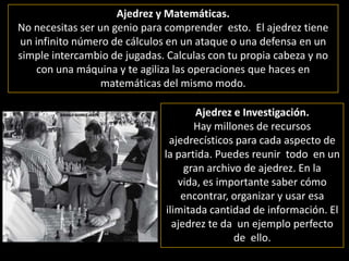 Ajedrez y Matemáticas. No necesitas ser un genio para comprender  esto.  El ajedrez tiene un infinito número de cálculos en un ataque o una defensa en un simple intercambio de jugadas. Calculas con tu propia cabeza y no con una máquina y te agiliza las operaciones que haces en matemáticas del mismo modo. Ajedrez e Investigación.Hay millones de recursos ajedrecísticos para cada aspecto de la partida. Puedes reunir  todo  en un gran archivo de ajedrez. En la vida, es importante saber cómo encontrar, organizar y usar esa ilimitada cantidad de información. El ajedrez te da  un ejemplo perfecto de  ello.  
