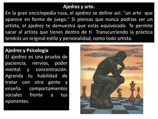Ajedrez y arte.En la gran enciclopedia rusa, el ajedrez se define así: "un arte  que aparece en forma de juego." Si piensas que nunca podrías ser un artista, el ajedrez te demuestra que estás equivocado. Te permite sacar al artista que tienes dentro de ti  Transcurriendo la práctica tendrás un original estilo y personalidad, como todo artista.  Ajedrez y PsicologíaEl ajedrez es una prueba de paciencia, nervios, poder mental y concentración. Agranda tu habilidad de tratar con otra gente y enseña comportamientos sociales frente a tus oponentes.