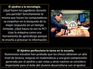 El ajedrez y la tecnología.¿Qué hacen los jugadores durante una partida? Sencillamente lo mismo que hacen las computadoras:   se empeñan en la búsqueda de la mejor respuesta en un tiempo limitado. ¿Qué haces tú con tu PC? Usas la máquina como una herramienta de aprendizaje porque te enseña a procesar la información.El Ajedrez perfecciona la tarea en la escuela. Numerosos estudios han probado que los chicos obtienen un alto nivel de lectura, mejoras en matemáticas y una gran comprensión generada por el ajedrez y por estas y otras razones se considera importante para el éxito del alumno desarrollarse con el ajedrez.