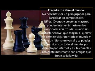 El ajedrez te abre el mundo.No necesitas ser un gran jugador para  participar en competencias. Niños, jóvenes y personas mayores pueden intervenir hasta en los principales abiertos del mundo sin importar el nivel que tengan. El ajedrez  te permite viajar por todo el mundo y tiene un idioma universal y te puedes comunicar con todo el mundo, por ejemplo por Internet y así te conectas con gente interesante con amigos que duran toda la vida. 