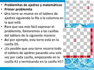 Problemitas de ajedrez y matemáticasPrimer problemitaUna torre se mueve en el tablero de ajedrez siguiendo la fila o la columna en la que está.Para que sea más fácil expresar el problemita, llamaremos a las casillas del tablero de la siguiente manera:Así por ejemplo, esta torre está en la casilla D5.¿Es posible que una torre recorra todo el tablero de ajedrez pasando una sola vez por cada casilla, empezando en la casilla A1 y terminando en la casilla H1?