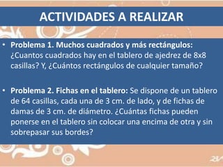 ACTIVIDADES A REALIZARProblema 1. Muchos cuadrados y más rectángulos:¿Cuantos cuadrados hay en el tablero de ajedrez de 8x8 casillas? Y, ¿Cuántos rectángulos de cualquier tamaño? Problema 2.Fichas en el tablero: Se dispone de un tablero de 64 casillas, cada una de 3 cm. de lado, y de fichas de damas de 3 cm. de diámetro. ¿Cuántas fichas pueden ponerse en el tablero sin colocar una encima de otra y sin sobrepasar sus bordes? 