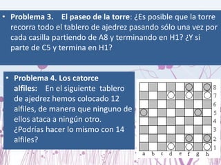 Problema 3.    El paseo de la torre: ¿Es posible que la torre recorra todo el tablero de ajedrez pasando sólo una vez por cada casilla partiendo de A8 y terminando en H1? ¿Y si parte de C5 y termina en H1? Problema 4.Los catorce alfiles:    En el siguiente  tablero de ajedrez hemos colocado 12 alfiles, de manera que ninguno de ellos ataca a ningún otro. ¿Podrías hacer lo mismo con 14 alfiles?