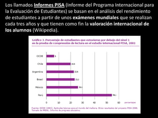Los llamados Informes PISA (Informe del Programa Internacional para la Evaluación de Estudiantes) se basan en el análisis del rendimiento de estudiantes a partir de unos exámenes mundiales que se realizan cada tres años y que tienen como fin la valoración internacional de los alumnos (Wikipedia).