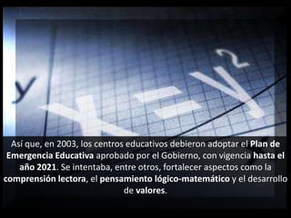 Así que, en 2003, los centros educativos debieron adoptar el Plan de Emergencia Educativa aprobado por el Gobierno, con vigencia hasta el año 2021. Se intentaba, entre otros, fortalecer aspectos como la comprensión lectora, el pensamiento lógico-matemático y el desarrollo de valores.