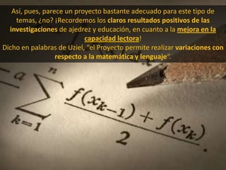 Así, pues, parece un proyecto bastante adecuado para este tipo de temas, ¿no? ¡Recordemos los claros resultados positivos de las investigaciones de ajedrez y educación, en cuanto a la mejora en la capacidad lectora!Dicho en palabras de Uziel, “el Proyecto permite realizar variaciones con respecto a la matemática y lenguaje“.